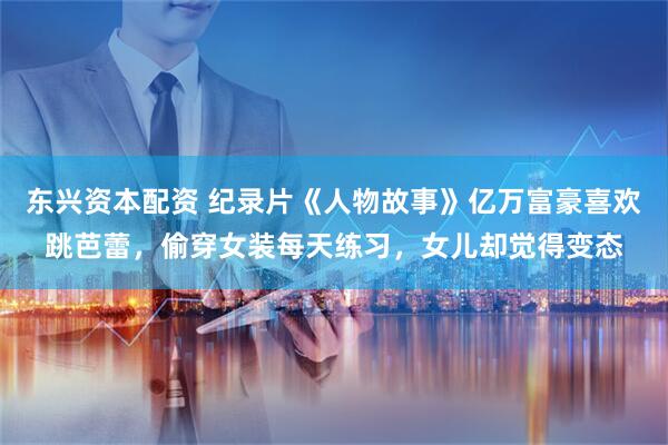 东兴资本配资 纪录片《人物故事》亿万富豪喜欢跳芭蕾，偷穿女装每天练习，女儿却觉得变态