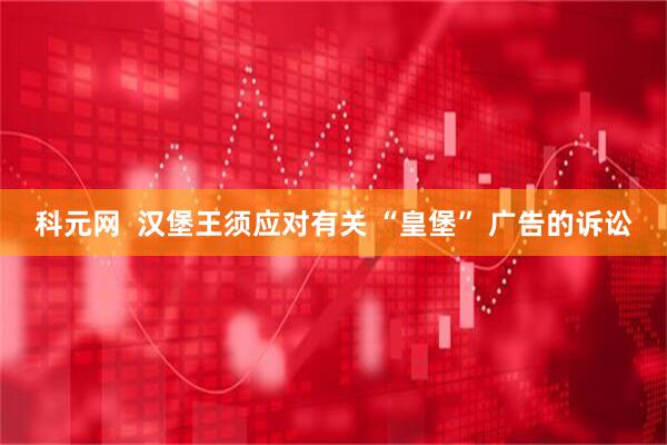 科元网  汉堡王须应对有关 “皇堡” 广告的诉讼