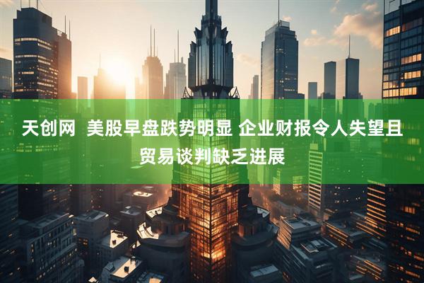 天创网  美股早盘跌势明显 企业财报令人失望且贸易谈判缺乏进展