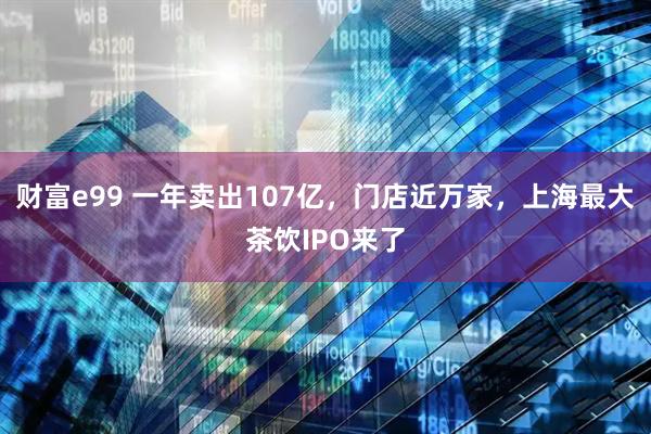 财富e99 一年卖出107亿，门店近万家，上海最大茶饮IPO来了