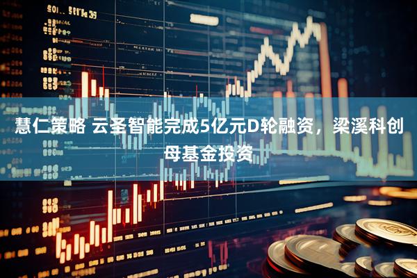 慧仁策略 云圣智能完成5亿元D轮融资，梁溪科创母基金投资