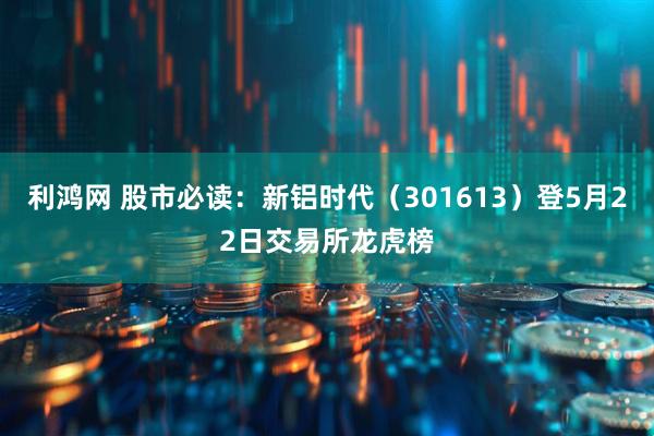 利鸿网 股市必读：新铝时代（301613）登5月22日交易所龙虎榜