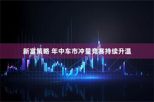 新富策略 年中车市冲量竞赛持续升温
