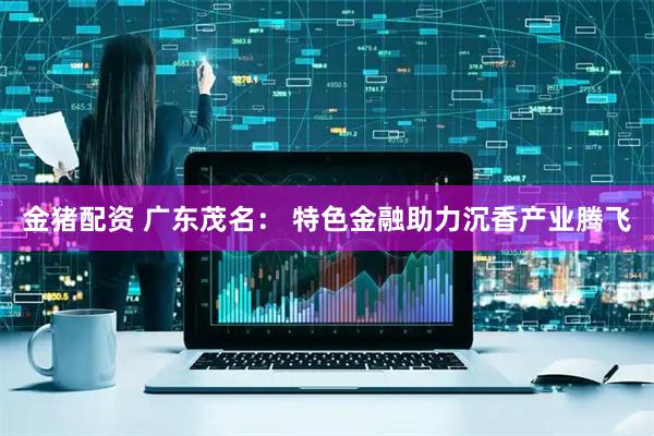 金猪配资 广东茂名： 特色金融助力沉香产业腾飞