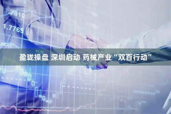 盈珑操盘 深圳启动 药械产业“双百行动”