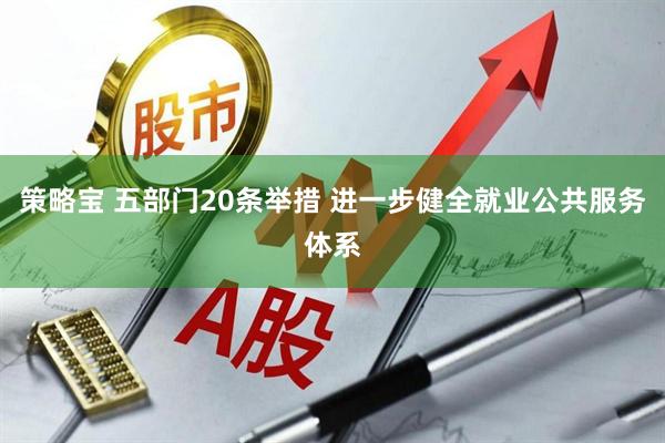 策略宝 五部门20条举措 进一步健全就业公共服务体系