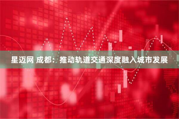 星迈网 成都：推动轨道交通深度融入城市发展