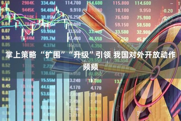 掌上策略 “扩围”“升级”引领 我国对外开放动作频频