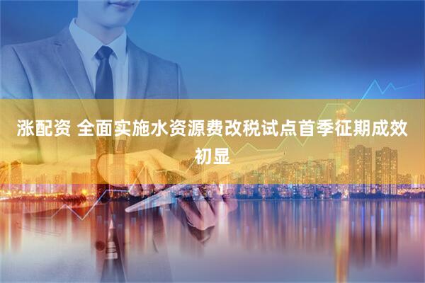 涨配资 全面实施水资源费改税试点首季征期成效初显