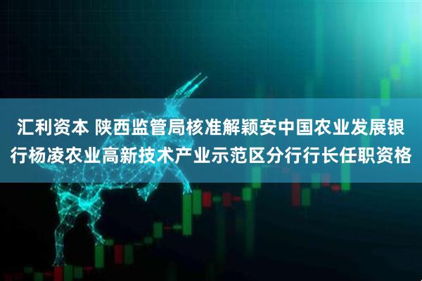 汇利资本 陕西监管局核准解颖安中国农业发展银行杨凌农业高新技术产业示范区分行行长任职资格