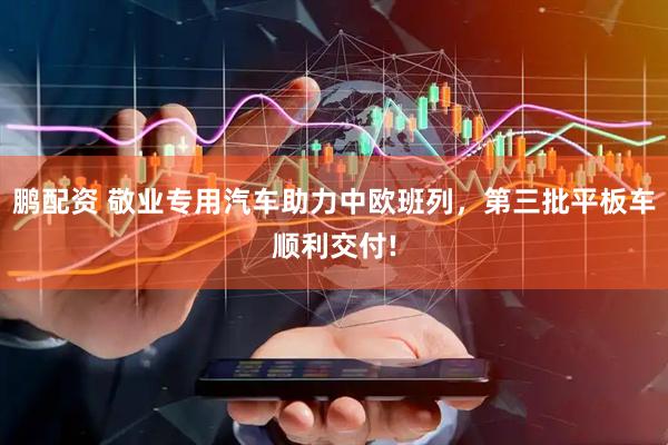 鹏配资 敬业专用汽车助力中欧班列，第三批平板车顺利交付!