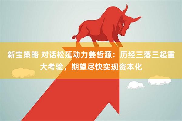 新宝策略 对话松延动力姜哲源：历经三落三起重大考验，期望尽快实现资本化