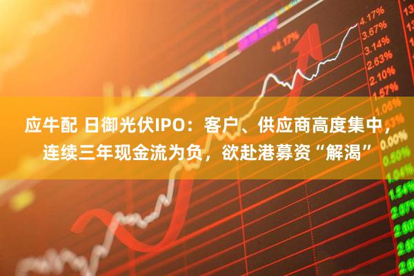 应牛配 日御光伏IPO：客户、供应商高度集中，连续三年现金流为负，欲赴港募资“解渴”