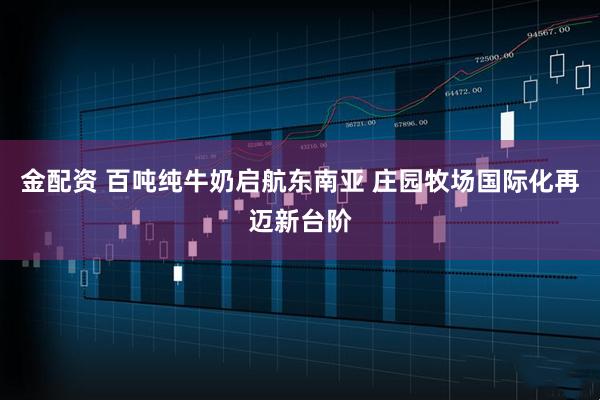 金配资 百吨纯牛奶启航东南亚 庄园牧场国际化再迈新台阶