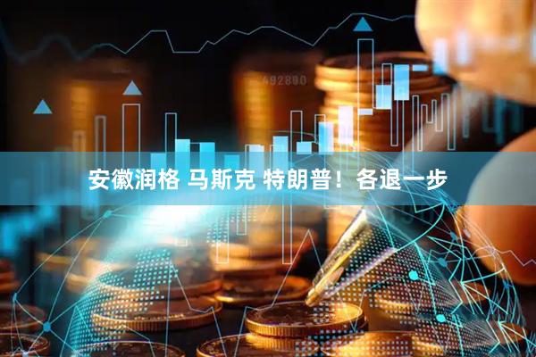 安徽润格 马斯克 特朗普！各退一步
