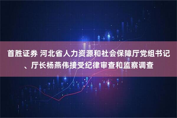 首胜证券 河北省人力资源和社会保障厅党组书记、厅长杨燕伟接受纪律审查和监察调查