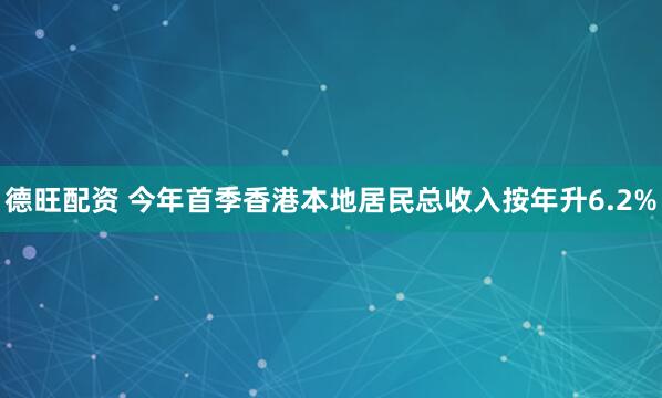 德旺配资 今年首季香港本地居民总收入按年升6.2%