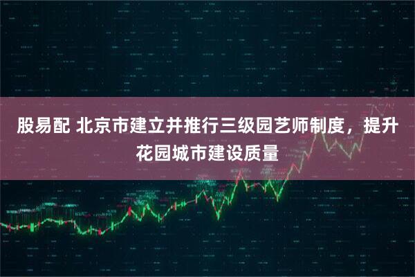 股易配 北京市建立并推行三级园艺师制度，提升花园城市建设质量