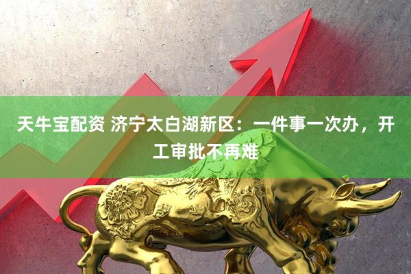 天牛宝配资 济宁太白湖新区：一件事一次办，开工审批不再难