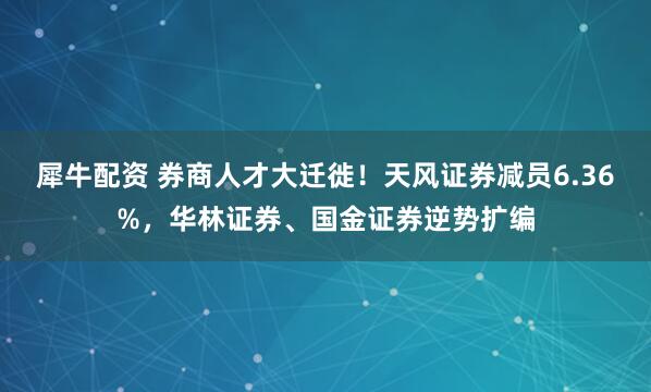 犀牛配资 券商人才大迁徙！天风证券减员6.36%，华林证券、国金证券逆势扩编