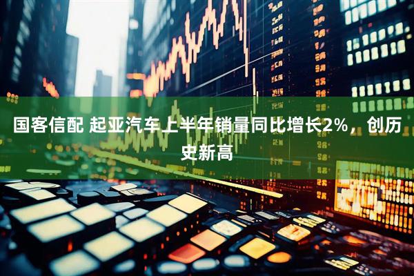 国客信配 起亚汽车上半年销量同比增长2%，创历史新高