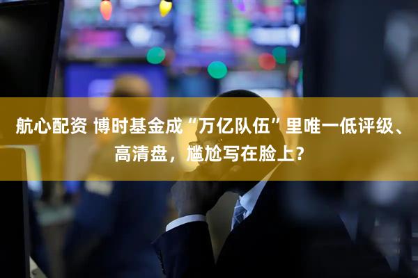 航心配资 博时基金成“万亿队伍”里唯一低评级、高清盘，尴尬写在脸上？
