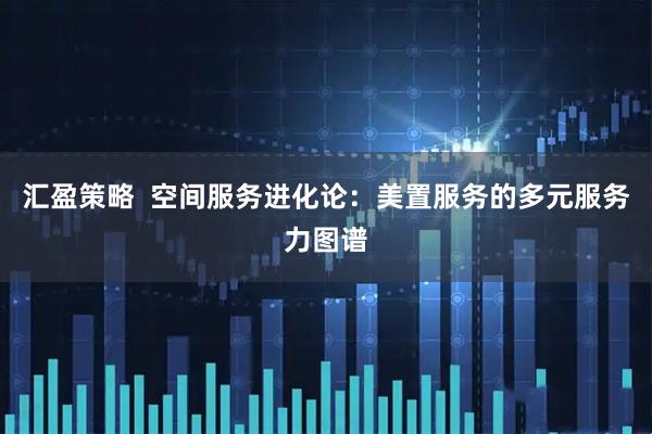 汇盈策略  空间服务进化论：美置服务的多元服务力图谱