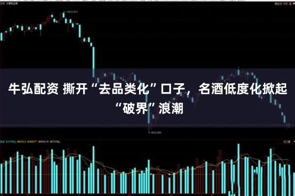 牛弘配资 撕开“去品类化”口子，名酒低度化掀起“破界”浪潮