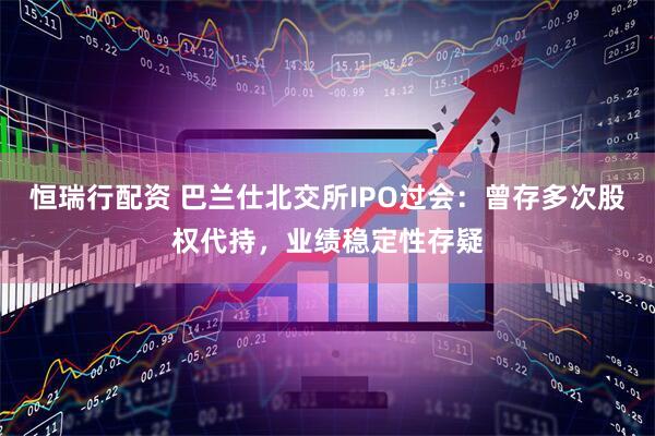恒瑞行配资 巴兰仕北交所IPO过会：曾存多次股权代持，业绩稳定性存疑