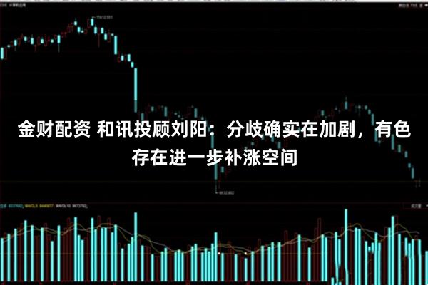 金财配资 和讯投顾刘阳：分歧确实在加剧，有色存在进一步补涨空间