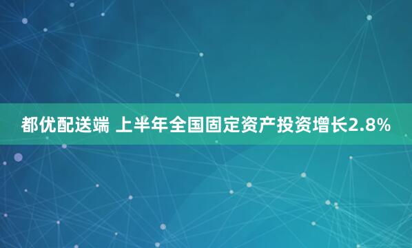 都优配送端 上半年全国固定资产投资增长2.8%