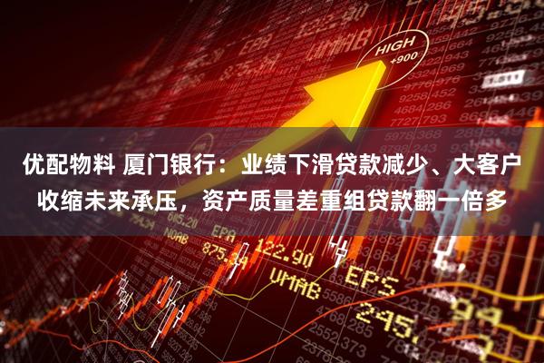 优配物料 厦门银行：业绩下滑贷款减少、大客户收缩未来承压，资产质量差重组贷款翻一倍多