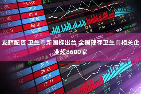 龙辉配资 卫生巾新国标出台 全国现存卫生巾相关企业超8600家
