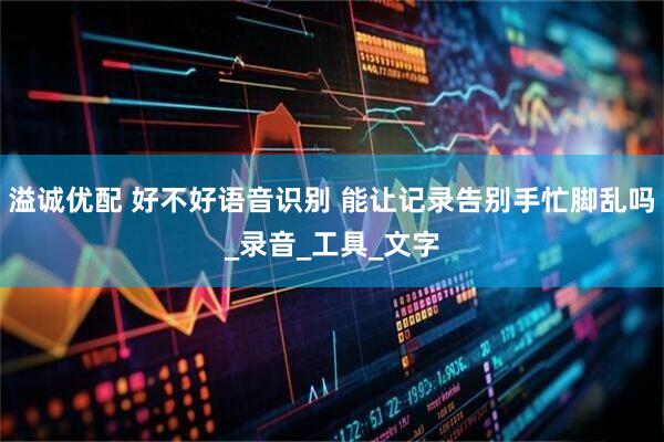 溢诚优配 好不好语音识别 能让记录告别手忙脚乱吗_录音_工具_文字