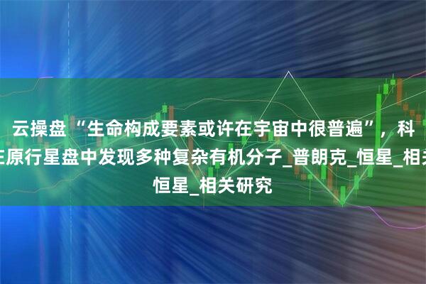 云操盘 “生命构成要素或许在宇宙中很普遍”，科学家在原行星盘中发现多种复杂有机分子_普朗克_恒星_相关研究