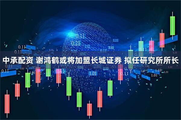 中承配资 谢鸿鹤或将加盟长城证券 拟任研究所所长