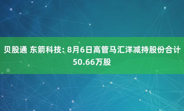 贝股通 东箭科技: 8月6日高管马汇洋减持股份合计50.66万股