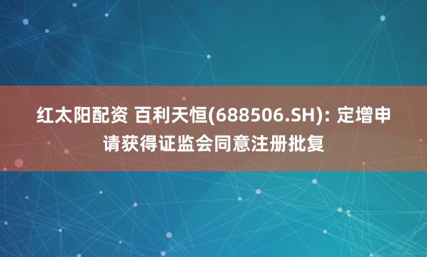 红太阳配资 百利天恒(688506.SH): 定增申请获得证监会同意注册批复