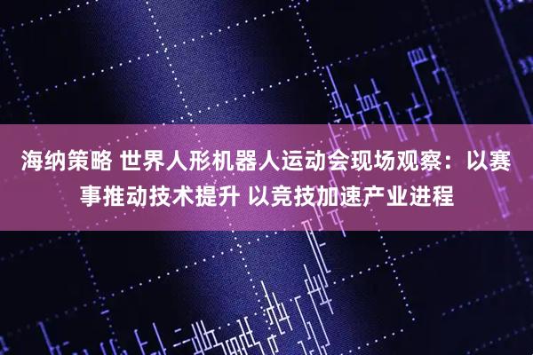 海纳策略 世界人形机器人运动会现场观察：以赛事推动技术提升 以竞技加速产业进程