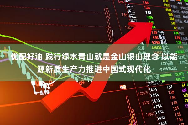 优配好油 践行绿水青山就是金山银山理念 以能源新质生产力推进中国式现代化