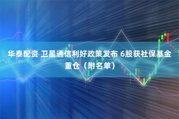 华泰配资 卫星通信利好政策发布 6股获社保基金重仓（附名单）