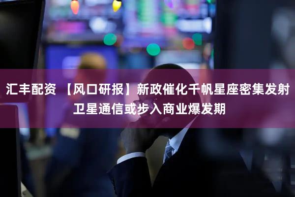 汇丰配资 【风口研报】新政催化千帆星座密集发射 卫星通信或步入商业爆发期