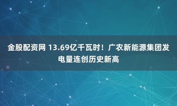 金股配资网 13.69亿千瓦时！广农新能源集团发电量连创历史新高