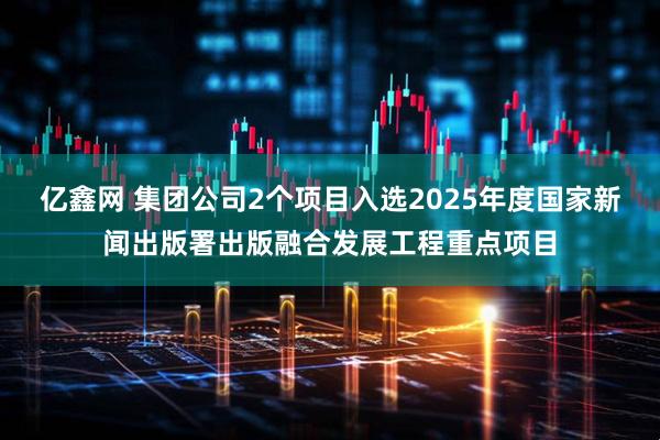 亿鑫网 集团公司2个项目入选2025年度国家新闻出版署出版融合发展工程重点项目