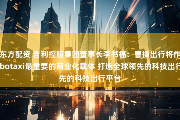 东方配资 吉利控股集团董事长李书福：曹操出行将作为Robotaxi最重要的商业化载体 打造全球领先的科技出行平台