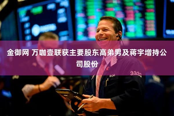 金御网 万咖壹联获主要股东高弟男及蒋宇增持公司股份