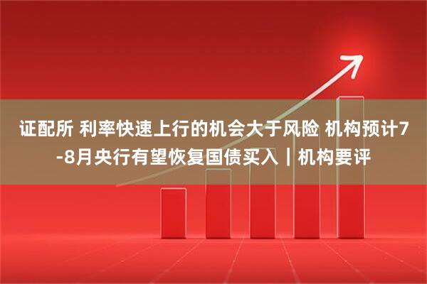 证配所 利率快速上行的机会大于风险 机构预计7-8月央行有望恢复国债买入｜机构要评