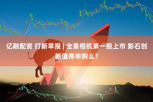 亿融配资 打新早报 | 全景相机第一股上市 影石创新值得申购么？