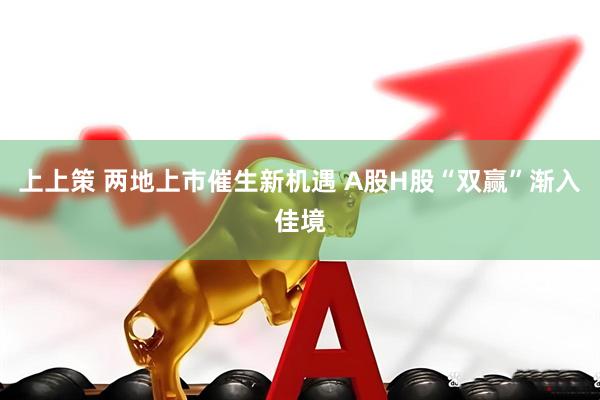 上上策 两地上市催生新机遇 A股H股“双赢”渐入佳境
