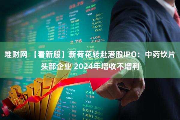 堆财网 【看新股】新荷花转赴港股IPO：中药饮片头部企业 2024年增收不增利